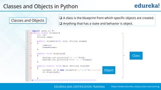 `
https://www.edureka.co/java-j2ee-soa-trainingEDUREKA JAVA CERTIFICATION TRAINING
Classes and Objects in Python
Classes and Objects
 A class is the blueprint from which specific objects are created.
 Anything that has a state and behavior is object.
Class
Object
 