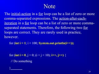 29 
Note 
The initial-action in a for loop can be a list of zero or more 
comma-separated expressions. The action-after-each-iteration 
in a for loop can be a list of zero or more comma-separated 
statements. Therefore, the following two for 
loops are correct. They are rarely used in practice, 
however. 
for (int i = 1; i  100; System.out.println(i++)); 
for (int i = 0, j = 0; (i + j  10); i++, j++) { 
// Do something 
} 
 