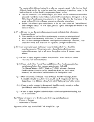 The purpose of the isPassed method is to take one parameter, grade (value between 0 and
100) and check whether the grade has passed the requirement for passing a course. In the
Student class this method should be empty as an abstract method.
• The two subclasses, Grad and Undergrad, will inherit all data members of the Student
class and override the method isPassed. For the UnderGrad class, if the grade is above
70.0, then isPassed returns true, otherwise it returns false. For the Grad class, if the
grade is above 80.0, then isPassed returns true, otherwise returns false.
• Create a test class for your three classes. In the test class, create one Grad object and
one Undergrad object. For each object, provide a grade and display the results of the
isPassed method.
Q-27: a. How do you use the scope of class members and methods to hide information
from other classes?
b. When should you use inheritance programming techniques to solve problems?
c. What are the benefits of using inheritance? To save time? Shorter programs?
d. Java can deal with single inheritance (one superclass with multiple subclasses). How
can a class inherit from more than one superclass (multiple inheritances)?
Q-28: Create an applet program for Banner; banner text (Your Roll No.) should be
passed as parameter. This applet creates a thread that scrolls the message
contained in message right to left across the applet's window & also uses status
window.
Q-29: Create an applet program for Menu demonstration. Menu bar should contain
File, Edit, View and its submenus.
Q-30: Create Labels (One, Two & Three), add Buttons (Yes, No, Undecided) when
user click any button show message regarding user click, add
Checkboxes(Windows 98/XP, Windows NT/2000) when user chose any
checkbox show message regarding user choice & add text boxes (name,
password) and text on these textboxes should be displayed on Panel.
Q-31: Draw colour lines, Rectangle, Filled Rectangle, Rounded Rectangle, Filled
Rounded Rectangle, Oval, Filled oval, arc, fill arc, & polygon every drawing
shape should be in different colour, Write a text “hello everyone” at the center.
Q-32: Create an applet program for key events it should recognize normal as well as
special keys & should be displayed on the panel.
Q-33: Create an applet program for mouse events it should recognize mouse entry, exit,
and its coordinates.
Tip: When a web page is to be developed, the following are to be planned:
1. Content of the page
2. Appearance of the page
Appearance of the page is coded in HTML using HTML tags.
 