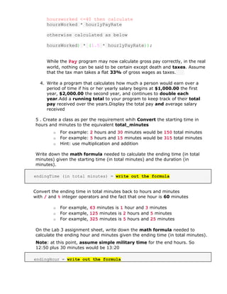 hoursworked <=40 then calculate
hoursWorked * hourlyPayRate
otherwise calculated as below
hoursWorked) * (1.5 * hourlyPayRate));
While the Pay program may now calculate gross pay correctly, in the real
world, nothing can be said to be certain except death and taxes. Assume
that the tax man takes a flat 33% of gross wages as taxes.
4. Write a program that calculates how much a person would earn over a
period of time if his or her yearly salary begins at $1,000.00 the first
year, $2,000.00 the second year, and continues to double each
year.Add a running total to your program to keep track of their total
pay received over the years.Display the total pay and average salary
received
5 . Create a class as per the requirement whih Convert the starting time in
hours and minutes to the equivalent total_minutes
o For example: 2 hours and 30 minutes would be 150 total minutes
o For example: 5 hours and 15 minutes would be 315 total minutes
o Hint: use multiplication and addition
Write down the math formula needed to calculate the ending time (in total
minutes) given the starting time (in total minutes) and the duration (in
minutes).
endingTime (in total minutes) = write out the formula
Convert the ending time in total minutes back to hours and minutes
with / and % integer operators and the fact that one hour is 60 minutes
o For example, 63 minutes is 1 hour and 3 minutes
o For example, 125 minutes is 2 hours and 5 minutes
o For example, 325 minutes is 5 hours and 25 minutes
On the Lab 3 assignment sheet, write down the math formula needed to
calculate the ending hour and minutes given the ending time (in total minutes).
Note: at this point, assume simple military time for the end hours. So
12:50 plus 30 minutes would be 13:20
endingHour = write out the formula
 