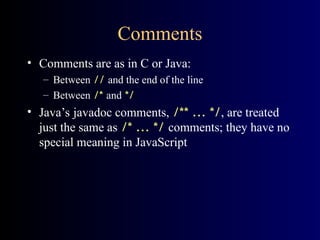 Comments
• Comments are as in C or Java:
– Between // and the end of the line
– Between /* and */
• Java’s javadoc comments, /** ... */, are treated
just the same as /* ... */ comments; they have no
special meaning in JavaScript
 
