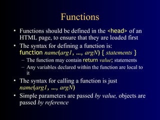 Functions
• Functions should be defined in the <head> of an
HTML page, to ensure that they are loaded first
• The syntax for defining a function is:
function name(arg1, …, argN) { statements }
– The function may contain return value; statements
– Any variables declared within the function are local to
it
• The syntax for calling a function is just
name(arg1, …, argN)
• Simple parameters are passed by value, objects are
passed by reference
 