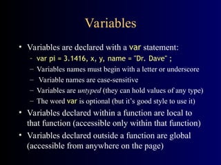Variables
• Variables are declared with a var statement:
– var pi = 3.1416, x, y, name = "Dr. Dave" ;
– Variables names must begin with a letter or underscore
– Variable names are case-sensitive
– Variables are untyped (they can hold values of any type)
– The word var is optional (but it’s good style to use it)
• Variables declared within a function are local to
that function (accessible only within that function)
• Variables declared outside a function are global
(accessible from anywhere on the page)
 