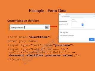 Example : Form Data
Customizing an alert box
<form name="alertform">
Enter your name:
<input type="text" name="yourname">
<input type="button" value= "Go"
onClick="window.alert('Hello ' + 
document.alertform.yourname.value);">
</form>
 
