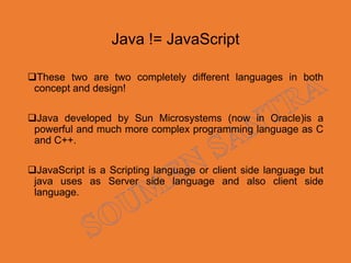 Java != JavaScript
These two are two completely different languages in both
concept and design!
Java developed by Sun Microsystems (now in Oracle)is a
powerful and much more complex programming language as C
and C++.
JavaScript is a Scripting language or client side language but
java uses as Server side language and also client side
language.
 