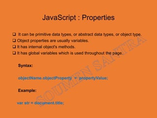 JavaScript : Properties
 It can be primitive data types, or abstract data types, or object type.
 Object properties are usually variables.
 It has internal object's methods.
 It has global variables which is used throughout the page.
Syntax:
objectName.objectProperty = propertyValue;
Example:
var str = document.title;
 