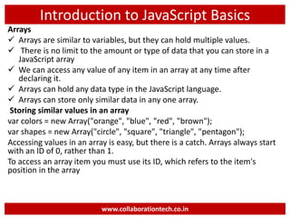 Introduction to JavaScript Basics
Arrays
 Arrays are similar to variables, but they can hold multiple values.
 There is no limit to the amount or type of data that you can store in a
JavaScript array
 We can access any value of any item in an array at any time after
declaring it.
 Arrays can hold any data type in the JavaScript language.
 Arrays can store only similar data in any one array.
Storing similar values in an array
var colors = new Array("orange", "blue", "red", "brown");
var shapes = new Array("circle", "square", "triangle", "pentagon");
Accessing values in an array is easy, but there is a catch. Arrays always start
with an ID of 0, rather than 1.
To access an array item you must use its ID, which refers to the item's
position in the array
www.collaborationtech.co.in
 