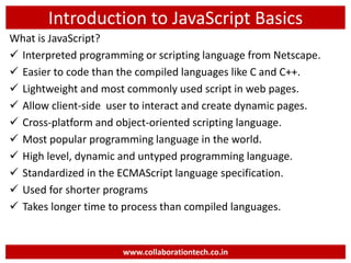 Introduction to JavaScript Basics
What is JavaScript?
 Interpreted programming or scripting language from Netscape.
 Easier to code than the compiled languages like C and C++.
 Lightweight and most commonly used script in web pages.
 Allow client-side user to interact and create dynamic pages.
 Cross-platform and object-oriented scripting language.
 Most popular programming language in the world.
 High level, dynamic and untyped programming language.
 Standardized in the ECMAScript language specification.
 Used for shorter programs
 Takes longer time to process than compiled languages.
www.collaborationtech.co.in
 