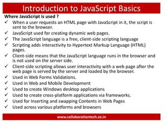 Introduction to JavaScript Basics
Where JavaScript is used ?
 When a user requests an HTML page with JavaScript in it, the script is
sent to the browser.
 JavaScript used for creating dynamic web pages.
 The JavaScript language is a free, client-side scripting language
 Scripting adds interactivity to Hypertext Markup Language (HTML)
pages.
 Client-side means that the JavaScript language runs in the browser and
is not used on the server side.
 Client-side scripting allows user interactivity with a web page after the
web page is served by the server and loaded by the browser.
 Used in Web Forms Validations.
 Used in Web and Mobile Development
 Used to create Windows desktop applications
 Used to create cross-platform applications via frameworks.
 Used for Inserting and swapping Contents in Web Pages
 Used across various platforms and browsers
www.collaborationtech.co.in
 