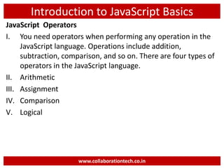 Introduction to JavaScript Basics
JavaScript Operators
I. You need operators when performing any operation in the
JavaScript language. Operations include addition,
subtraction, comparison, and so on. There are four types of
operators in the JavaScript language.
II. Arithmetic
III. Assignment
IV. Comparison
V. Logical
www.collaborationtech.co.in
 