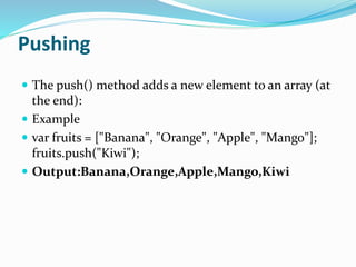 Pushing
 The push() method adds a new element to an array (at
the end):
 Example
 var fruits = ["Banana", "Orange", "Apple", "Mango"];
fruits.push("Kiwi");
 Output:Banana,Orange,Apple,Mango,Kiwi
 