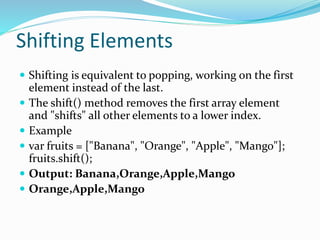 Shifting Elements
 Shifting is equivalent to popping, working on the first
element instead of the last.
 The shift() method removes the first array element
and "shifts" all other elements to a lower index.
 Example
 var fruits = ["Banana", "Orange", "Apple", "Mango"];
fruits.shift();
 Output: Banana,Orange,Apple,Mango
 Orange,Apple,Mango
 