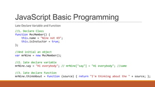 JavaScript Basic Programming
Late Declare Variable and Function
//1. Declare Class
function MvcMember() {
this.name = "Nine not K9";
this.isInstuctor = true;
};
//And initial an object
var mrNine = new MvcMember();
//2. late declare variable
mrNine.say = "Hi everybody"; // mrNine["say"] = "Hi everybody"; //same
//3. late declare function
mrNine.thinkAbout = function (source) { return "I'm thinking about the " + source; };
 