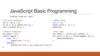 JavaScript Basic Programming
Condition, Loop, try… catch
//IF Else condition
var x = 0, y = 1;
if (x == 1) { alert('Yes'); }
else { alert('No'); }
//Switch Condition
var word = "Hi";
switch (word) {
case "Hi":
alert('How r u?');
default:
alert("Hey what's was wrong with you?");
}
//While loop
var x = 5;
while (x<1) { x--; }
alert(x);
//For loop
var title = "JavaScript".split('');
for (var i = 0; i < title.length; i++) {
alert(title[i]);
}
 