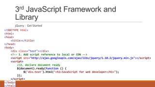 3rd JavaScript Framework and
Library
jQuery : Get Started
<!DOCTYPE html>
<html>
<head>
<title></title>
</head>
<body>
<div class="test"></div>
<!-- 1. Add script reference to local or CDN -->
<script src="http://ajax.googleapis.com/ajax/libs/jquery/1.10.2/jquery.min.js"></script>
<script>
//2. declare document ready
$(document).ready(function () {
$('div.test').html("<h1>JavaScript for web developer</h1>");
});
</script>
</body>
</html>
 