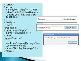 <script>
function
   displayMessage(firstName) {
    alert("Hello " + firstName +
   ", hope you like JavaScript
   functions!")
}
</script>
<form>
First name:
<input type="input"
   name="yourName" />
<input
  type="button"

  onclick="displayMessage(form
  .yourName.value)"
 value="Display Message" />
</form>
 