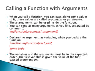    When you call a function, you can pass along some values
    to it, these values are called arguments or parameters.
   These arguments can be used inside the function.
   You can send as many arguments as you like, separated by
    commas (,)
     myFunction(argument1,argument2)

   Declare the argument, as variables, when you declare the
    function:
     function myFunction(var1,var2)
    {
    some code
    }
   The variables and the arguments must be in the expected
    order. The first variable is given the value of the first
    passed argument etc.
 