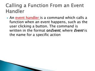    An event handler is a command which calls a
    function when an event happens, such as the
    user clicking a button. The command is
    written in the format onEvent, where Event is
    the name for a specific action
 