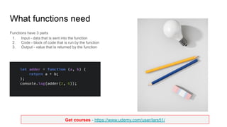 Get courses - https://www.udemy.com/user/lars51/
What functions need
Functions have 3 parts
1. Input - data that is sent into the function
2. Code - block of code that is run by the function
3. Output - value that is returned by the function
 