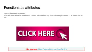 Get courses - https://www.udemy.com/user/lars51/
Functions as attributes
onclick="message()" in element
Runs the block of code in the function. There is a much better way to do this when you use the DOM but for now try
this.
 