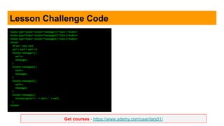 Get courses - https://www.udemy.com/user/lars51/
Lesson Challenge Code
<button type="button" onclick="message1()">Click 1</button>
<button type="button" onclick="message2()">Click 2</button>
<button type="button" onclick="message3()">Click 3</button>
<script>
let var1, var2, var3;
var1 = var2 = var3 = 0;
function message1() {
var1++;
message();
}
function message2() {
var2++;
message();
}
function message3() {
var3++;
message();
}
function message() {
console.log(var1 + ' ' + var2 + ' ' + var3);
}
</script>
 