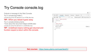 Get courses - https://www.udemy.com/user/lars51/
Try Console console.log
Outputs a message to the Web Console.
Try it: console.log(“Hello”);
console.log prints the element in an HTML-like tree
TIP : When you reload it goes away
Try it: console.dir(document);
*more about the document Object (DOM) later
console.dir prints the element in a JSON-like tree
TIP : Undefined means nothing got returned and
function expect a return within the console.
 
