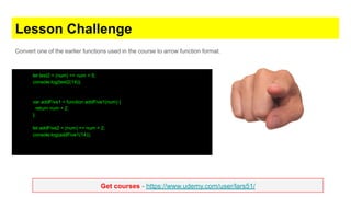 Get courses - https://www.udemy.com/user/lars51/
Lesson Challenge
Convert one of the earlier functions used in the course to arrow function format.
let test2 = (num) => num + 5;
console.log(test2(14));
var addFive1 = function addFive1(num) {
return num + 2;
};
let addFive2 = (num) => num + 2;
console.log(addFive1(14));
 