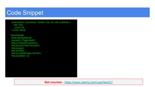 Get courses - https://www.udemy.com/user/lars51/
Code Snippet
const theList = ['Laurence', 'Svekis', true, 35, null, undefined, {
test: 'one'
, score: 55
}, ['one', 'two']];
theList.length;
Array.isArray(theList);
theList[1] = "hello World";
theList.indexOf('Laurence');
theList.push("new one push");
theList.pop();
theList.shift();
theList.unshift("make me first");
theList.splice(1, 2);
 