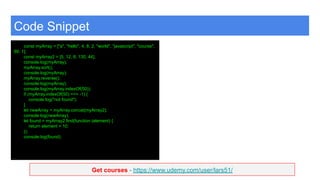 Get courses - https://www.udemy.com/user/lars51/
Code Snippet
const myArray = ["a", "hello", 4, 8, 2, "world", "javascript", "course",
99, 1];
const myArray2 = [5, 12, 8, 130, 44];
console.log(myArray);
myArray.sort();
console.log(myArray);
myArray.reverse();
console.log(myArray);
console.log(myArray.indexOf(50));
if (myArray.indexOf(50) === -1) {
console.log("not found");
}
let newArray = myArray.concat(myArray2);
console.log(newArray);
let found = myArray2.find(function (element) {
return element > 10;
});
console.log(found);
 