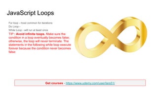Get courses - https://www.udemy.com/user/lars51/
JavaScript Loops
For loop - most common for iterations
Do Loop -
While Loop - will run at least once
TIP : Avoid infinite loops. Make sure the
condition in a loop eventually becomes false;
otherwise, the loop will never terminate. The
statements in the following while loop execute
forever because the condition never becomes
false:
 