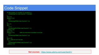 Get courses - https://www.udemy.com/user/lars51/
Code Snippet
for (let counter = 0; counter < 5; counter++) {
console.log('For Loop Count at ' + counter);
}
let x = 0;
while (x < 5) {
x++;
console.log('While Loop Count at ' + x);
}
let i = 0;
do {
i += 1;
console.log('Do While Loop Count at ' + i);
} while (i < 5);
let y = 10;
while (y < 5) { //will run once even if condition is not true
y++;
console.log('While Loop Count at ' + y);
}
let z = 10;
do { //will not run if not met
z++;
console.log('Do While Loop Count at ' + z);
} while (z < 5);
 