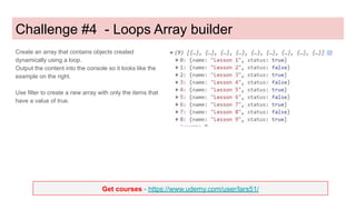 Get courses - https://www.udemy.com/user/lars51/
Challenge #4 - Loops Array builder
Create an array that contains objects created
dynamically using a loop.
Output the content into the console so it looks like the
example on the right.
Use filter to create a new array with only the items that
have a value of true.
 