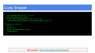 Get courses - https://www.udemy.com/user/lars51/
Code Snippet
const excludeNumbers = [10, 15, 7, 1, 4, 2, 5];
function generateRandom(min, max) {
let num = Math.floor(Math.random() * (max - min + 1)) + min;
return excludeNumbers.includes(num) ? generateRandom(min, max) : num;
}
for (let x = 0; x < 20; x++) {
let min = 1;
let max = 15;
let num = generateRandom(min, max);
console.log(num);
}
 