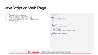 Get courses - https://www.udemy.com/user/lars51/
JavaScript on Web Page
1. Create index.html page
2. Add JavaScript within html page
3. Link to JavaScript file within HTML page
4. Try the code
<!doctype html>
<html>
<head>
<title>JavaScript Page</title>
</head>
<body>
<p id="idOne"></p>
<script>
document.write('Hello World');
console.log('hello');
const x = 'Hello';
document.getElementById("idOne").innerHTML = x;
</script>
<script src="script.js"></script>
</body>
</html>
 