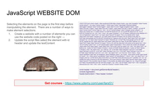 Get courses - https://www.udemy.com/user/lars51/
JavaScript WEBSITE DOM
Selecting the elements on the page is the first step before
manipulating the element. There are a number of ways to
make element selections.
1. Create a website with a number of elements you can
use the website code posted on the right →
2. Update the script files select the element with id
header and update the textContent
<!DOCTYPE html><html><head> <title>JavaScript DOM</title></head><body> <nav role="navigation" class="navbar
navbar-default"> <div class="navbar-header"> <button type="button" data-target="#navbarCollapse"
data-toggle="collapse" class="navbar-toggle"> <span class="sr-only">Toggle navigation</span> <span
class="icon-bar"></span> <span class="icon-bar"></span> <span class="icon-bar"></span> </button> <a href="#"
class="navbar-brand">Home Page</a> </div> <div id="navbarCollapse" class="collapse navbar-collapse"> <ul
class="nav navbar-nav"> <li class="active"><a href="#">Home</a></li> <li><a href="#">About</a></li> <li><a
href="#">Contact</a></li> </ul> </div> </nav> <div class="container"> <h1 id="header">Welcome to My Website</h1>
<div id="topSection" class="row"> <p><span class="second">A</span> This is my website which <span
class="first">can</span> change!</p> <p><span class="second">B</span> Are you going to see what <a
href="http://www.google.com?s=JSAJAX">Everything</a> happens when the word <span class="first">can</span>
changes?</p> <p><span class="second">C</span> Elements can <a href="http://www.google.com?s=JS">Just
JS</a> change and you <span class="first">can</span> select them by Class, ID and other methods.</p> <div
class="first"><span class="second">D</span> This is a Div with the class that is the same as the spans</div> </div>
<div id="outPut" class="row"> <p id="outputContent" class="outputClass"> This is where the content will change!!!
<span class="first">span</span> <span class="first">This is just a new div</span></p> </div> <div class="row"> <p>
Buttons</p> <button id="btnA">Button A</button> <button id="btnB">Button B</button> <button id="btnC">Button
C</button> </div> <div class="row"> <p> Lists</p> <ul> <li id="listA" class="listClass">List A</li> <li id="listB"
class="listClass">List B</li> <li id="listC" class="listClass">List C</li> <li id="listD" class="listClass">List D</li> <li
id="listE" class="listClass">List E</li> </ul> </div> <div class="row"> <p> Form</p> <form> Name : <input
name="firstName" type="text" id="firstName" value="firstName value"> <br> Email : <input name="email" type="email"
id="email"> <br> <input name="submitButton" type="submit" id="submitButton"> </form> </div> <div class="row"> <p>
Images Links</p> <p>We had to place some links to <a href="http://www.discoveryvip.com"> websites </a> </p> <p>
Update this code to improve on the site experience. This is just a second <span class="second">span</span> <span
class="second">This is another new div</span> In this section we added some images</p> <p> <img id="myImage"
src="https://via.placeholder.com/150" alt="temp image"> </p> </div> <div id="footer" class="row"> <div> Copyright ©
discoveryvip.com </div> </div> </div> <script src="script.js"></script></body></html>
const header = document.getElementById('header');
console.log(header);
header.textContent = 'New header Content';
 
