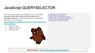 Get courses - https://www.udemy.com/user/lars51/
JavaScript QUERYSELECTOR
The Document method querySelector() returns the first
Element within the document that matches the
specified selector, or group of selectors. If no matches
are found, null is returned.
https://developer.mozilla.org/en-US/docs/Web/API/Docume
nt/querySelector
1. Select by tag
2. Select by class .
3. Select by id #
const el1 = document.querySelector('h1');
el1.textContent = 'First H1 on Page';
const el2 = document.querySelector('.second');
el2.textContent = 'First element with class of second';
const el3 = document.querySelector('#btnA');
el3.textContent = 'Element with matching id';
 