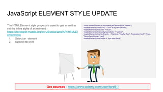 Get courses - https://www.udemy.com/user/lars51/
JavaScript ELEMENT STYLE UPDATE
The HTMLElement.style property is used to get as well as
set the inline style of an element.
https://developer.mozilla.org/en-US/docs/Web/API/HTMLEl
ement/style
1. Select an element
2. Update its style
const headerElement = document.getElementById("header");
headerElement.innerHTML = 'This is my new Header';
headerElement.style.color = 'blue';
headerElement.style.backgroundColor = "yellow";
headerElement.style.fontFamily = 'Cambria, "Hoefler Text", "Liberation Serif", Times,
"Times New Roman", serif';
headerElement.style.border = '5px solid black';
 