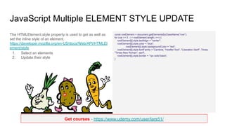 Get courses - https://www.udemy.com/user/lars51/
JavaScript Multiple ELEMENT STYLE UPDATE
The HTMLElement.style property is used to get as well as
set the inline style of an element.
https://developer.mozilla.org/en-US/docs/Web/API/HTMLEl
ement/style
1. Select an elements
2. Update their style
const rowElement = document.getElementsByClassName("row");
for (var i = 0 ; i < rowElement.length; i++) {
rowElement[i].style.textAlign = "center";
rowElement[i].style.color = 'blue';
rowElement[i].style.backgroundColor = "red";
rowElement[i].style.fontFamily = 'Cambria, "Hoefler Text", "Liberation Serif", Times,
"Times New Roman", serif';
rowElement[i].style.border = '1px solid black';
}
 