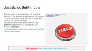 Get courses - https://www.udemy.com/user/lars51/
JavaScript SetAttribute
Sets the value of an attribute on the specified
element. If the attribute already exists, the value is
updated; otherwise a new attribute is added with
the specified name and value.
To get the current value of an attribute, use
getAttribute(); to remove an attribute, call
removeAttribute().
https://developer.mozilla.org/en-US/docs/Web/API/
Element/setAttribute
const btn= document.querySelector('button');
btn.setAttribute('id','myButton');
console.log(btn.id);
 