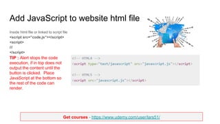 Get courses - https://www.udemy.com/user/lars51/
Add JavaScript to website html file
Inside html file or linked to script file
<script src=”code.js”></script>
<script>
///
</script>
TIP : Alert stops the code
execution, if in top does not
output the content until the
button is clicked. Place
JavaScript at the bottom so
the rest of the code can
render.
 