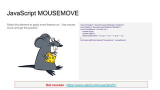 Get courses - https://www.udemy.com/user/lars51/
JavaScript MOUSEMOVE
Select the element to apply event listener on. Use mouse
move and get the position.
const myOutput = document.querySelector('.container');
const header = document.querySelector('#header');
const mouseMover = function (e) {
console.log(e);
console.log(e.x);
header.textContent = "x is at " + e.x + " y is at " + e.y;
};
myOutput.addEventListener("mousemove", mouseMover);
 