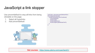 Get courses - https://www.udemy.com/user/lars51/
JavaScript a link stopper
Use preventdefault to stop all links from being
clickable on the page.
1. Select all hyperlinks
2. Add preventdefault
const links = document.querySelectorAll('a');
links.forEach(function(el){
el.addEventListener('click',function(e){
e.preventDefault()
console.log(e);
console.log('clicked');
console.log(this.getAttribute('href'));
})
})
 