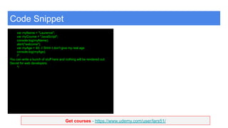 Get courses - https://www.udemy.com/user/lars51/
Code Snippet
var myName = "Laurence";
var myCourse = "JavaScript";
console.log(myName);
alert("welcome");
var myAge = 40; // Shhh I don't give my real age
console.log(myAge);
/*
You can write a bunch of stuff here and nothing will be rendered out.
Secret for web developers.
*/
 