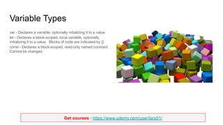 Get courses - https://www.udemy.com/user/lars51/
Variable Types
var - Declares a variable, optionally initializing it to a value.
let - Declares a block-scoped, local variable, optionally
initializing it to a value. Blocks of code are indicated by {}
const - Declares a block-scoped, read-only named constant.
Cannot be changed.
 
