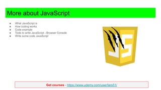 Get courses - https://www.udemy.com/user/lars51/
More about JavaScript
● What JavaScript is
● How coding works
● Code example
● Tools to write JavaScript - Browser Console
● Write some code JavaScript
 