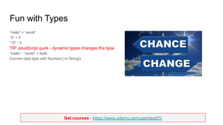 Get courses - https://www.udemy.com/user/lars51/
Fun with Types
“Hello” + “world”
“5” + 5
“10” - 5
TIP JavaScript quirk - dynamic types changes the type
“Hello” - “world” = NaN
Convert data type with Number() or String()
 
