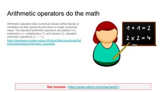 Get courses - https://www.udemy.com/user/lars51/
Arithmetic operators do the math
Arithmetic operators take numerical values (either literals or
variables) as their operands and return a single numerical
value. The standard arithmetic operators are addition (+),
subtraction (-), multiplication (*), and division (/). standard
arithmetic operations (+, -, * /),
https://developer.mozilla.org/en-US/docs/Web/JavaScript/Ref
erence/Operators/Arithmetic_Operators
 