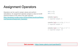 Get courses - https://www.udemy.com/user/lars51/
Assignment Operators
Operators can be used to assign values and perform
calculations. An assignment operator assigns a value to its left
operand based on the value of its right operand.
https://developer.mozilla.org/en-US/docs/Web/JavaScript/Refere
nce/Operators/Assignment_Operators
 