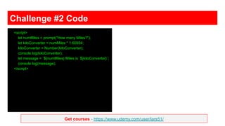 Get courses - https://www.udemy.com/user/lars51/
Challenge #2 Code
<script>
let numMiles = prompt("How many Miles?");
let kiloConverter = numMiles * 1.60934;
kiloConverter = Number(kiloConverter);
console.log(kiloConverter);
let message = `${numMiles} Miles is ${kiloConverter}`;
console.log(message);
</script>
 