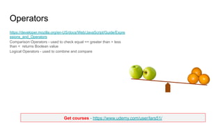 Get courses - https://www.udemy.com/user/lars51/
Operators
https://developer.mozilla.org/en-US/docs/Web/JavaScript/Guide/Expre
ssions_and_Operators
Comparison Operators - used to check equal == greater than > less
than < returns Boolean value
Logical Operators - used to combine and compare
 